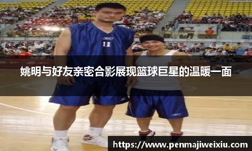 姚明与好友亲密合影展现篮球巨星的温暖一面